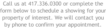 Call us at 417.336.0300 or complete the form below to schedule a showing for your property of interest. We will contact you by phone to confirm your appointment.