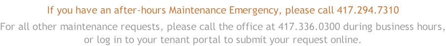 If you have an after-hours Maintenance Emergency, please call 417.294.7310 For all other maintenance requests, please call the office at 417.336.0300 during business hours, or log in to your tenant portal to submit your request online.